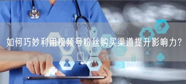 如何巧妙利用视频号粉丝购买渠道提升影响力?
