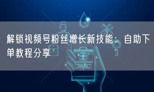 解锁视频号粉丝增长新技能:自助下单教程分享