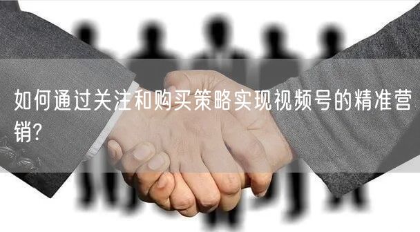 如何通过关注和购买策略实现视频号的精准营销?