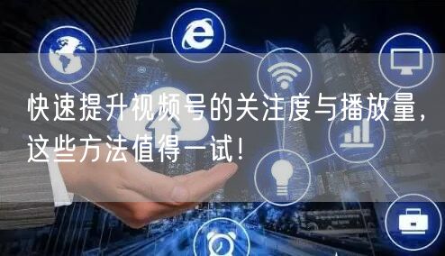 快速提升视频号的关注度与播放量,这些方法值得一试!