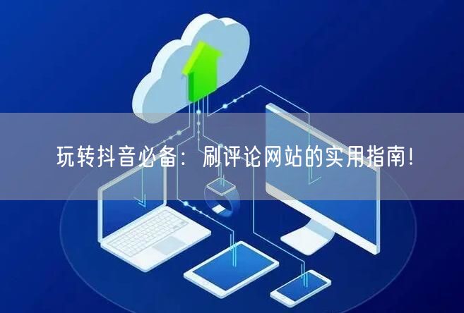 玩转抖音必备:刷评论网站的实用指南!