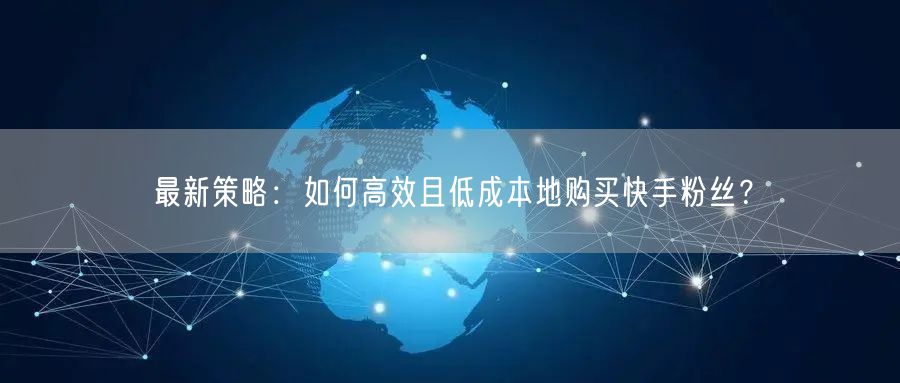 最新策略:如何高效且低成本地购买快手粉丝?