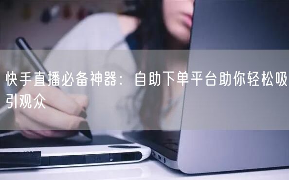 快手直播必备神器:自助下单平台助你轻松吸引观众